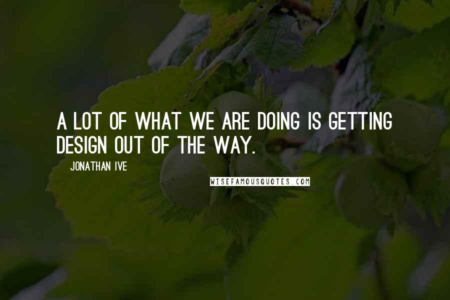 Jonathan Ive Quotes: A lot of what we are doing is getting design out of the way.