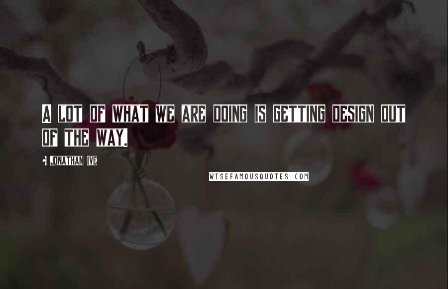 Jonathan Ive Quotes: A lot of what we are doing is getting design out of the way.