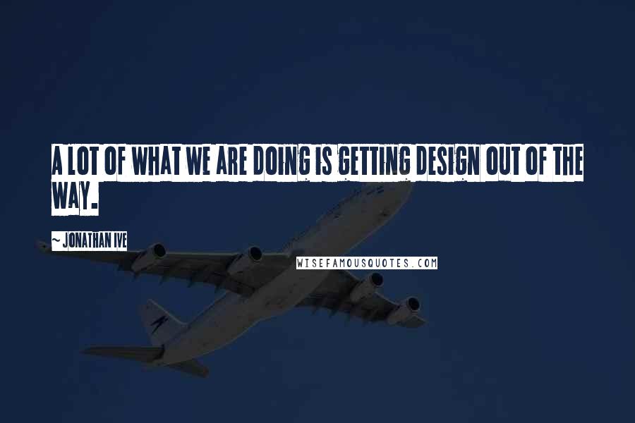 Jonathan Ive Quotes: A lot of what we are doing is getting design out of the way.