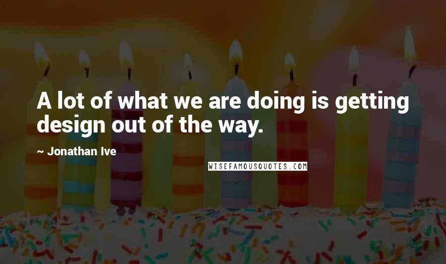 Jonathan Ive Quotes: A lot of what we are doing is getting design out of the way.