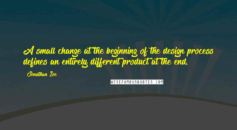 Jonathan Ive Quotes: A small change at the beginning of the design process defines an entirely different product at the end.