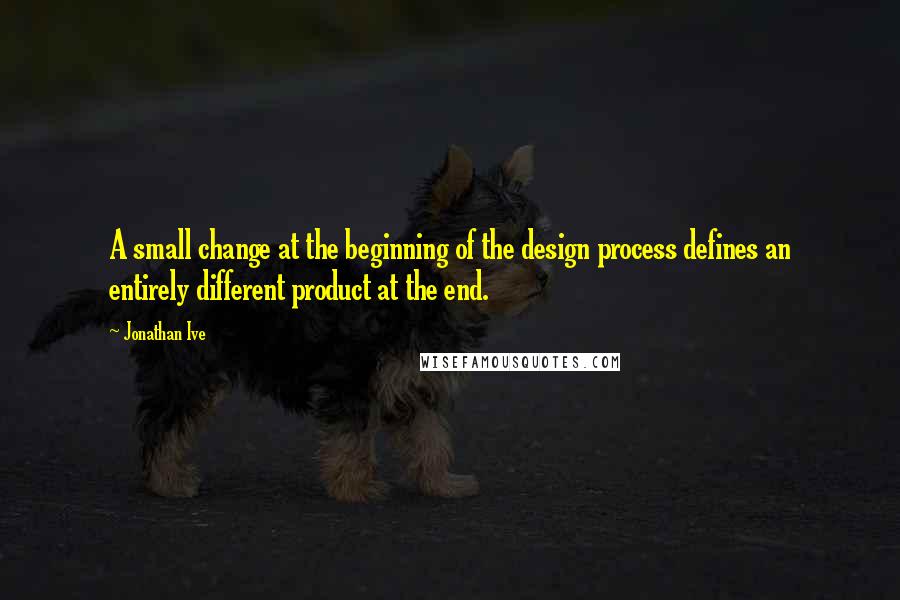 Jonathan Ive Quotes: A small change at the beginning of the design process defines an entirely different product at the end.