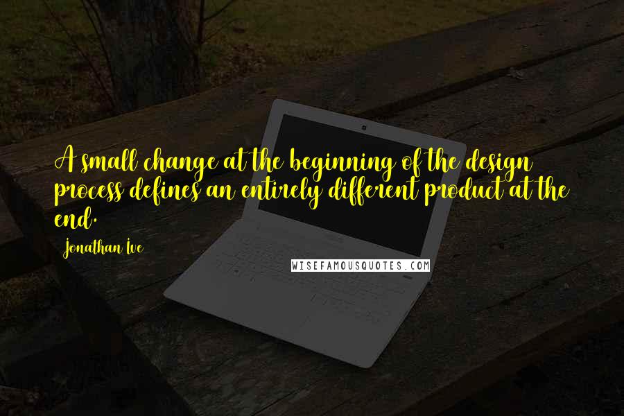 Jonathan Ive Quotes: A small change at the beginning of the design process defines an entirely different product at the end.