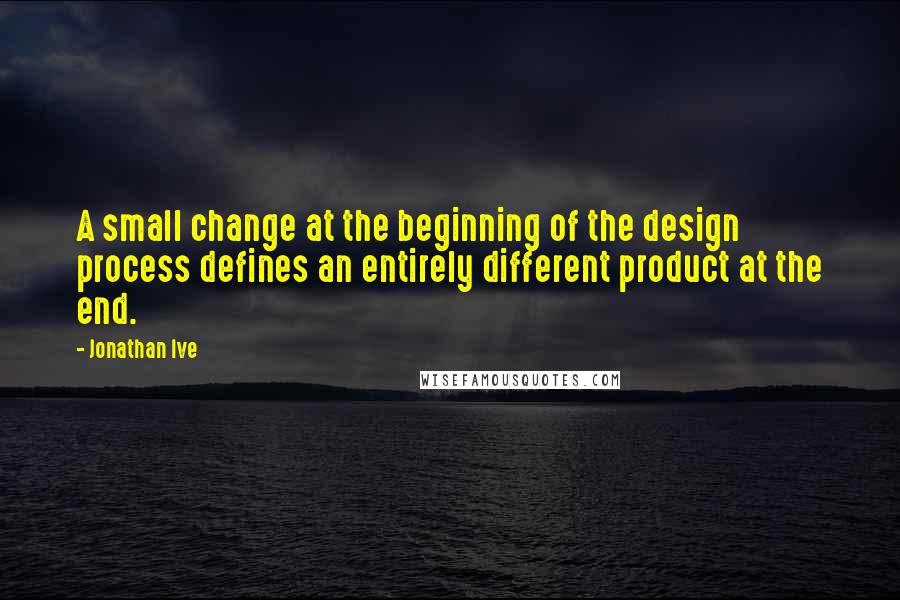 Jonathan Ive Quotes: A small change at the beginning of the design process defines an entirely different product at the end.
