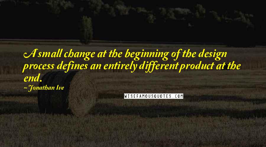 Jonathan Ive Quotes: A small change at the beginning of the design process defines an entirely different product at the end.