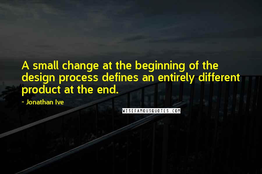 Jonathan Ive Quotes: A small change at the beginning of the design process defines an entirely different product at the end.