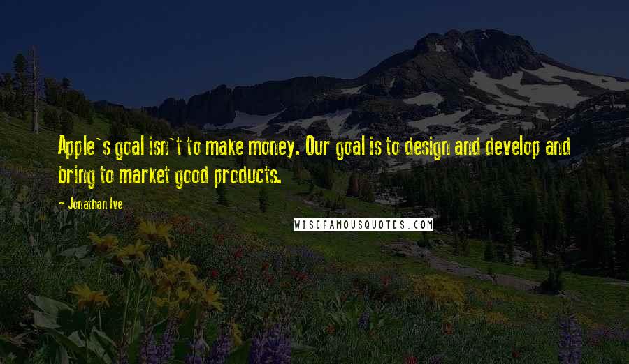 Jonathan Ive Quotes: Apple's goal isn't to make money. Our goal is to design and develop and bring to market good products.