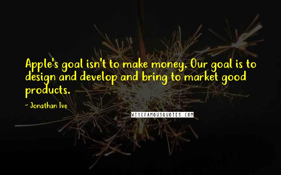 Jonathan Ive Quotes: Apple's goal isn't to make money. Our goal is to design and develop and bring to market good products.