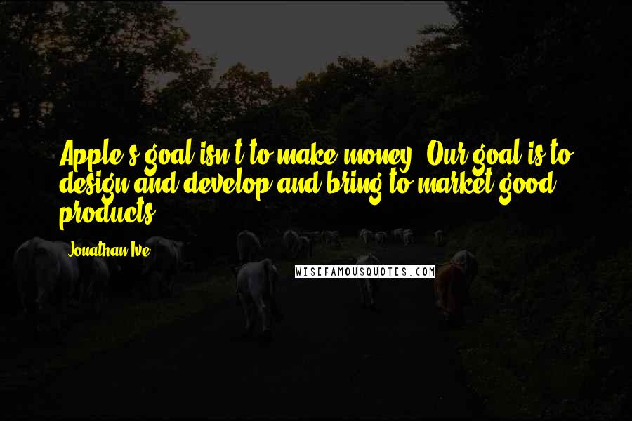 Jonathan Ive Quotes: Apple's goal isn't to make money. Our goal is to design and develop and bring to market good products.