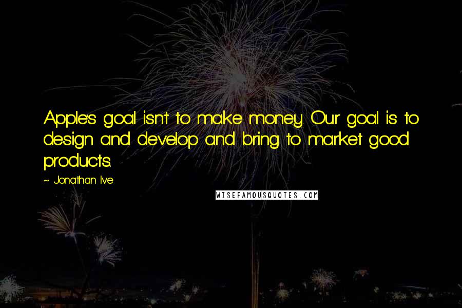 Jonathan Ive Quotes: Apple's goal isn't to make money. Our goal is to design and develop and bring to market good products.