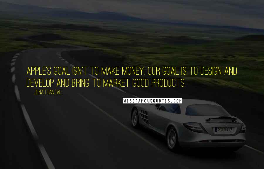 Jonathan Ive Quotes: Apple's goal isn't to make money. Our goal is to design and develop and bring to market good products.