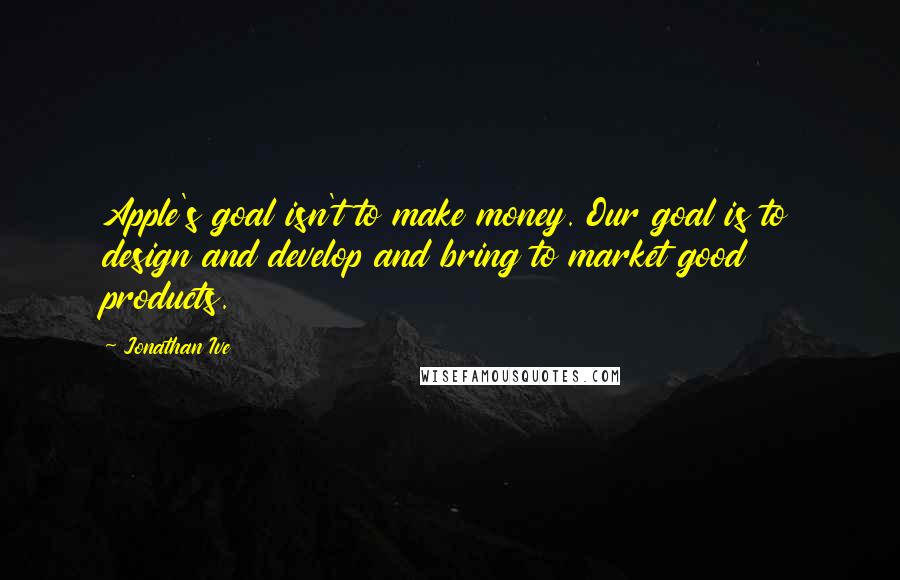 Jonathan Ive Quotes: Apple's goal isn't to make money. Our goal is to design and develop and bring to market good products.