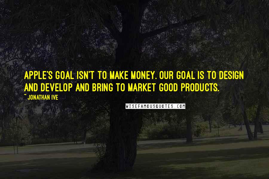 Jonathan Ive Quotes: Apple's goal isn't to make money. Our goal is to design and develop and bring to market good products.
