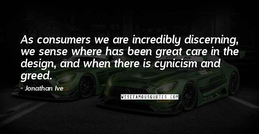 Jonathan Ive Quotes: As consumers we are incredibly discerning, we sense where has been great care in the design, and when there is cynicism and greed.