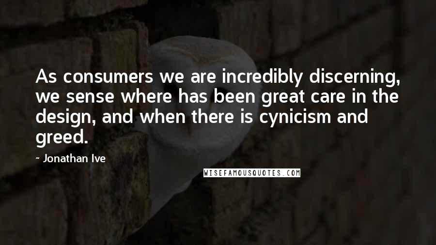 Jonathan Ive Quotes: As consumers we are incredibly discerning, we sense where has been great care in the design, and when there is cynicism and greed.