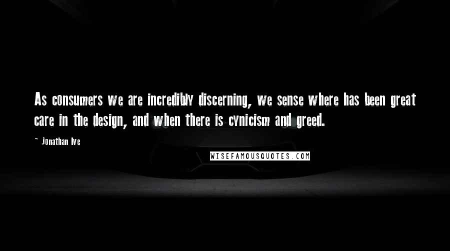 Jonathan Ive Quotes: As consumers we are incredibly discerning, we sense where has been great care in the design, and when there is cynicism and greed.