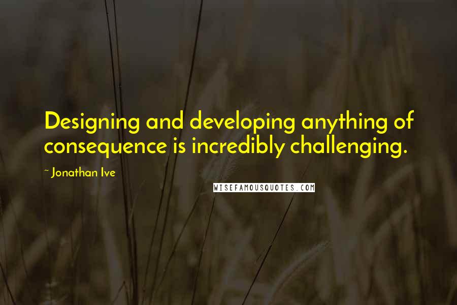 Jonathan Ive Quotes: Designing and developing anything of consequence is incredibly challenging.