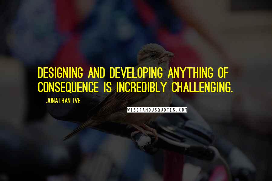 Jonathan Ive Quotes: Designing and developing anything of consequence is incredibly challenging.