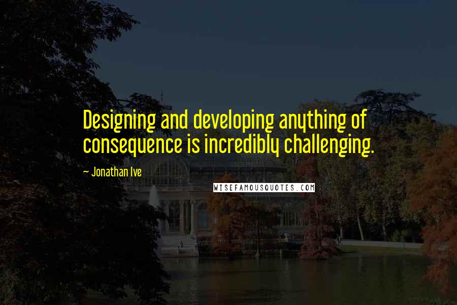 Jonathan Ive Quotes: Designing and developing anything of consequence is incredibly challenging.