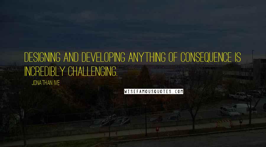 Jonathan Ive Quotes: Designing and developing anything of consequence is incredibly challenging.