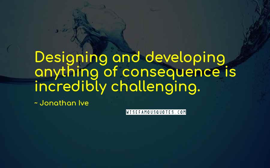 Jonathan Ive Quotes: Designing and developing anything of consequence is incredibly challenging.