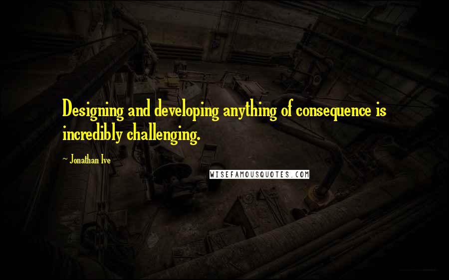 Jonathan Ive Quotes: Designing and developing anything of consequence is incredibly challenging.