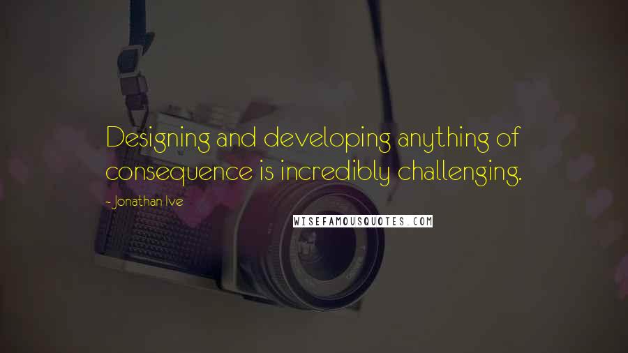 Jonathan Ive Quotes: Designing and developing anything of consequence is incredibly challenging.