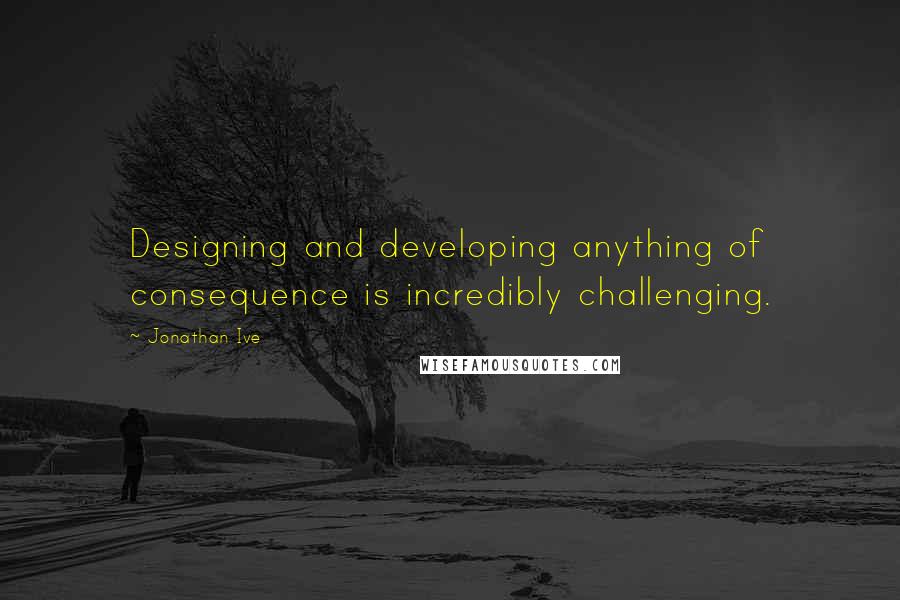 Jonathan Ive Quotes: Designing and developing anything of consequence is incredibly challenging.