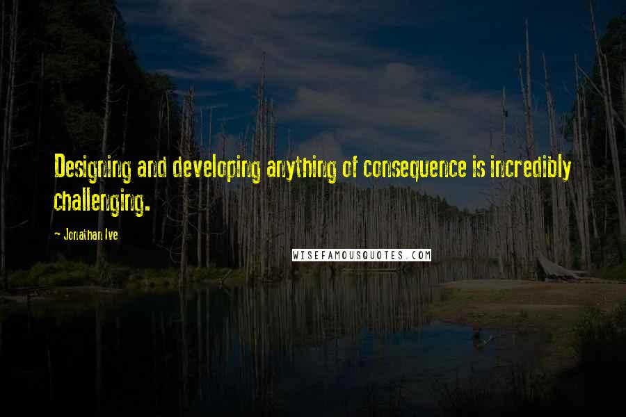 Jonathan Ive Quotes: Designing and developing anything of consequence is incredibly challenging.
