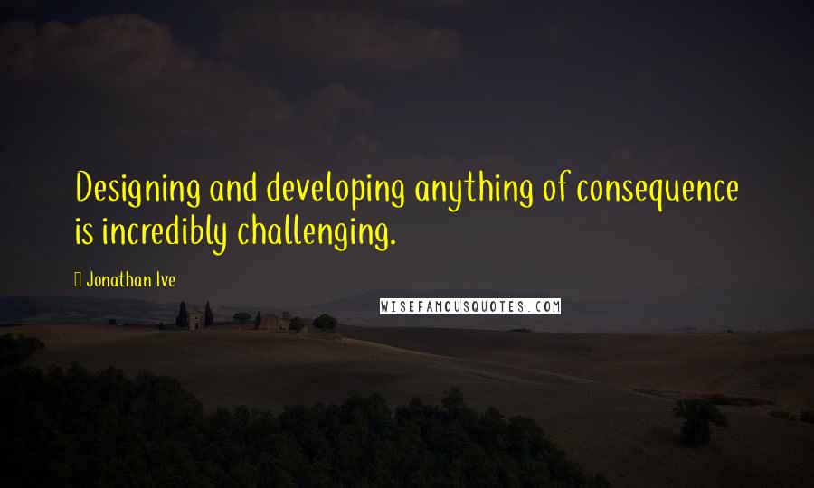 Jonathan Ive Quotes: Designing and developing anything of consequence is incredibly challenging.