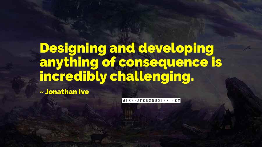 Jonathan Ive Quotes: Designing and developing anything of consequence is incredibly challenging.