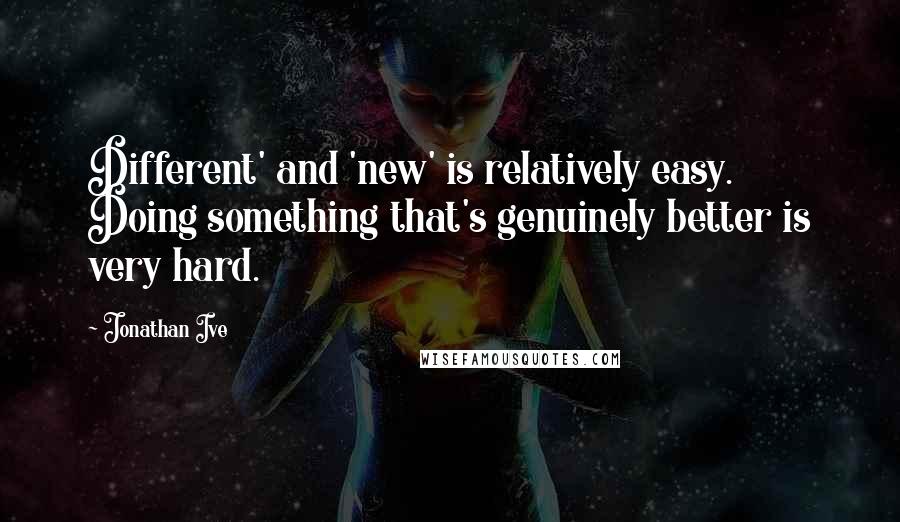 Jonathan Ive Quotes: Different' and 'new' is relatively easy. Doing something that's genuinely better is very hard.
