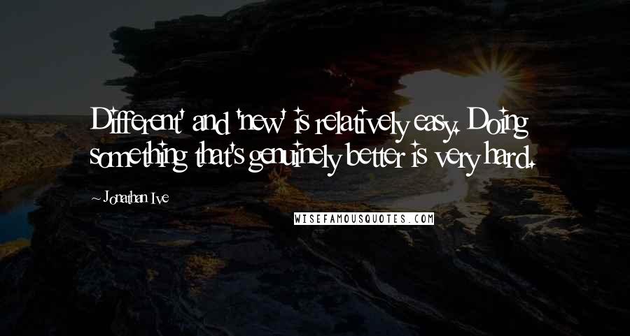 Jonathan Ive Quotes: Different' and 'new' is relatively easy. Doing something that's genuinely better is very hard.