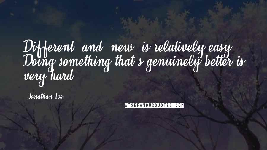 Jonathan Ive Quotes: Different' and 'new' is relatively easy. Doing something that's genuinely better is very hard.