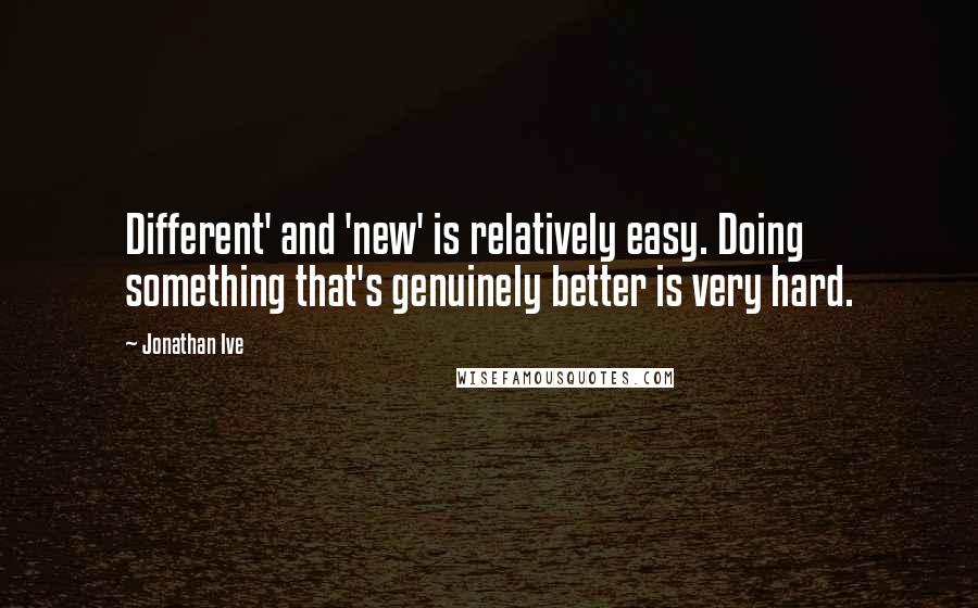 Jonathan Ive Quotes: Different' and 'new' is relatively easy. Doing something that's genuinely better is very hard.