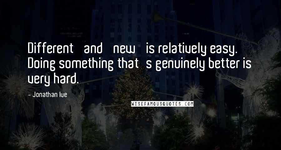 Jonathan Ive Quotes: Different' and 'new' is relatively easy. Doing something that's genuinely better is very hard.