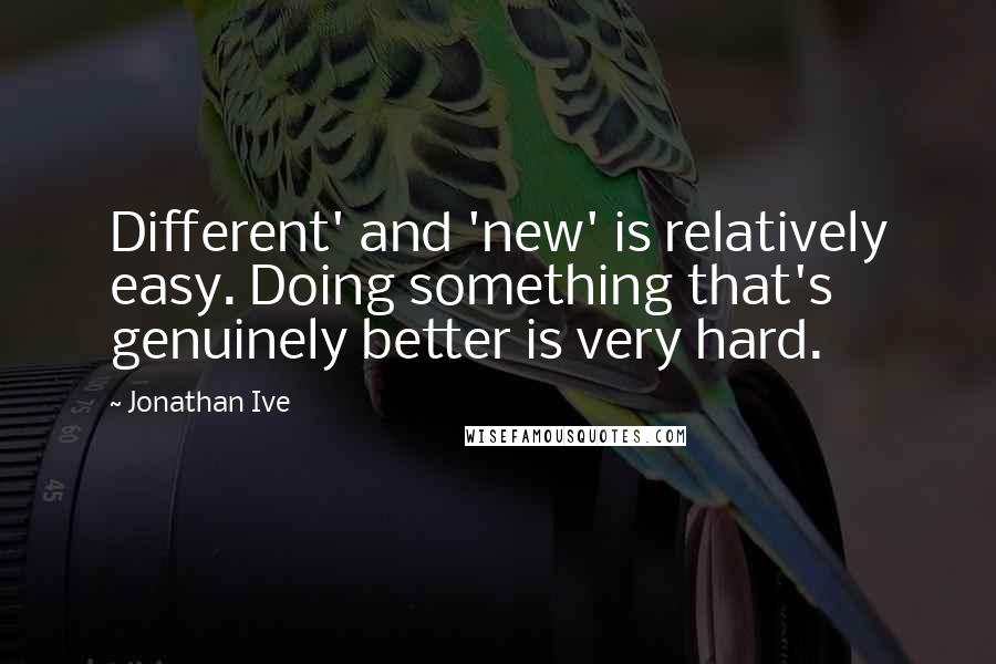 Jonathan Ive Quotes: Different' and 'new' is relatively easy. Doing something that's genuinely better is very hard.