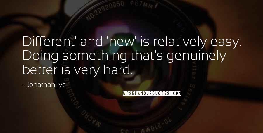 Jonathan Ive Quotes: Different' and 'new' is relatively easy. Doing something that's genuinely better is very hard.