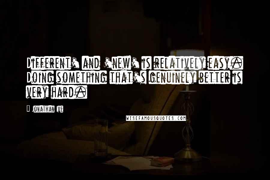 Jonathan Ive Quotes: Different' and 'new' is relatively easy. Doing something that's genuinely better is very hard.