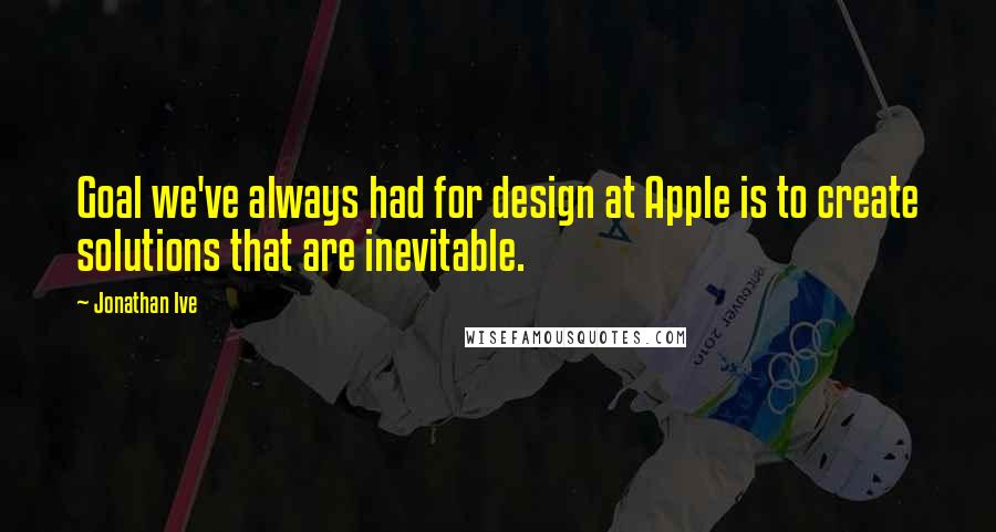 Jonathan Ive Quotes: Goal we've always had for design at Apple is to create solutions that are inevitable.