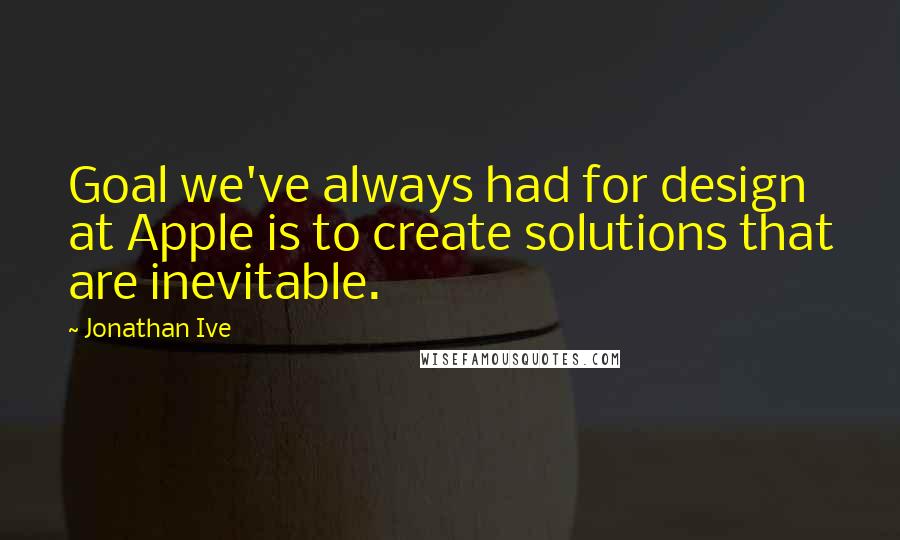 Jonathan Ive Quotes: Goal we've always had for design at Apple is to create solutions that are inevitable.