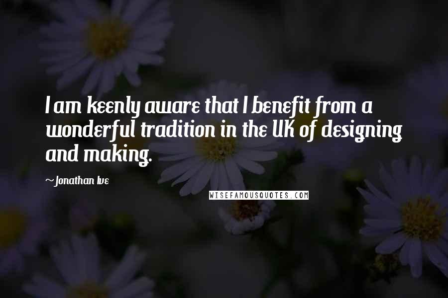 Jonathan Ive Quotes: I am keenly aware that I benefit from a wonderful tradition in the UK of designing and making.