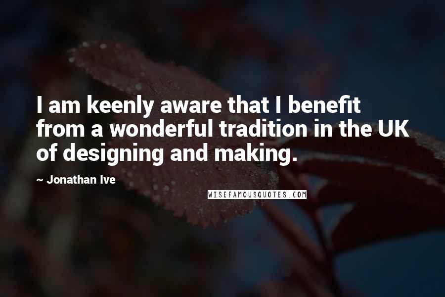 Jonathan Ive Quotes: I am keenly aware that I benefit from a wonderful tradition in the UK of designing and making.