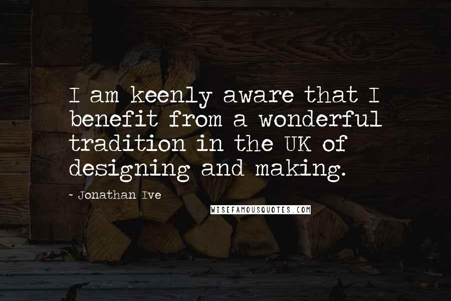 Jonathan Ive Quotes: I am keenly aware that I benefit from a wonderful tradition in the UK of designing and making.