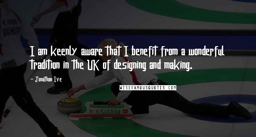 Jonathan Ive Quotes: I am keenly aware that I benefit from a wonderful tradition in the UK of designing and making.