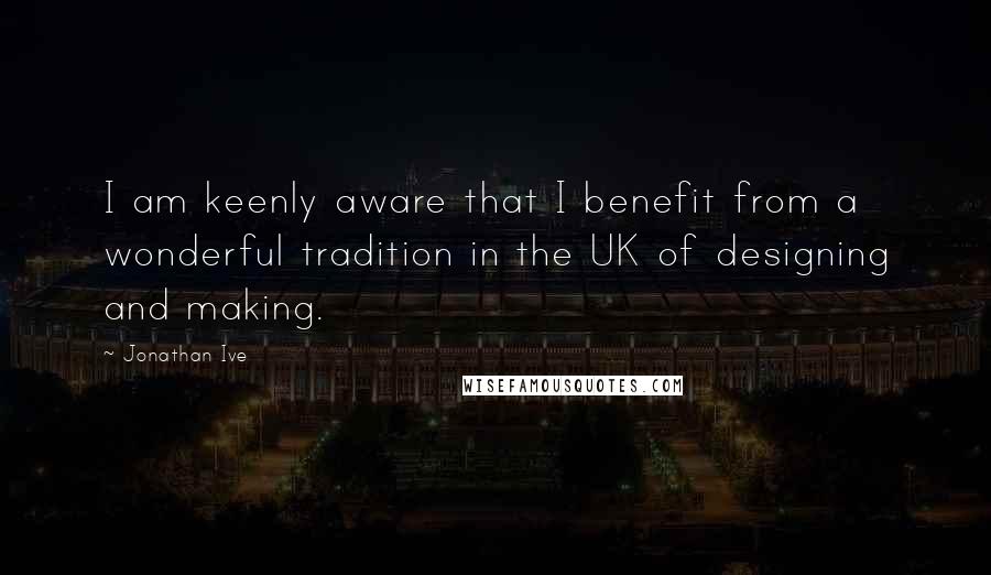 Jonathan Ive Quotes: I am keenly aware that I benefit from a wonderful tradition in the UK of designing and making.