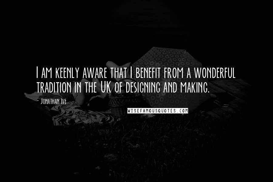 Jonathan Ive Quotes: I am keenly aware that I benefit from a wonderful tradition in the UK of designing and making.