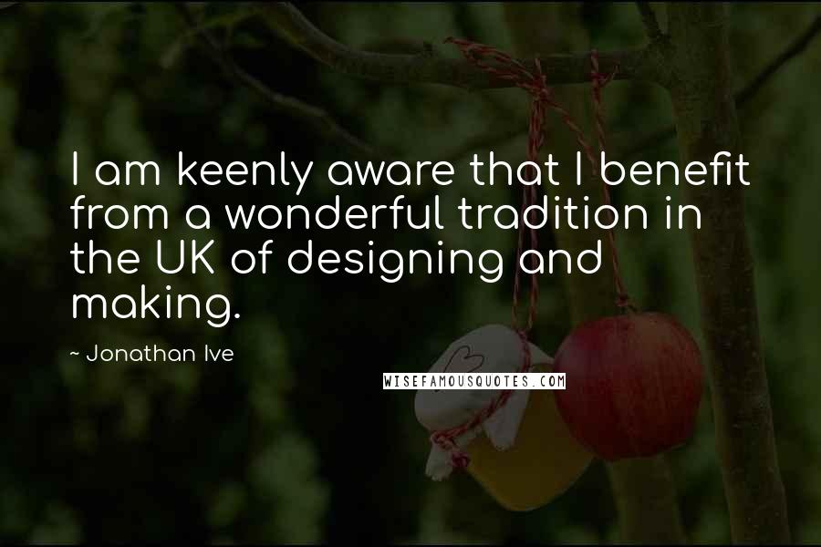 Jonathan Ive Quotes: I am keenly aware that I benefit from a wonderful tradition in the UK of designing and making.