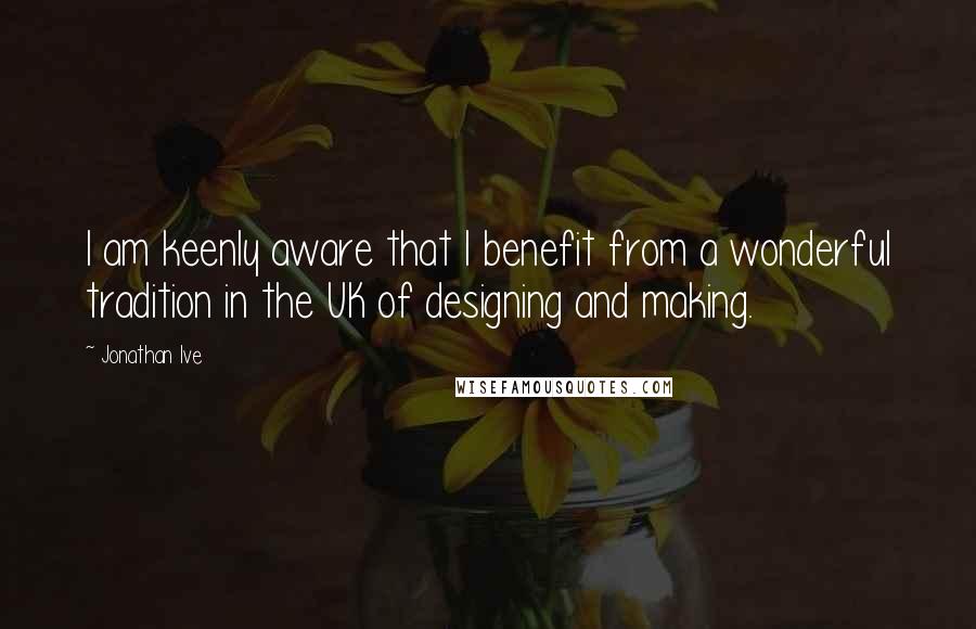 Jonathan Ive Quotes: I am keenly aware that I benefit from a wonderful tradition in the UK of designing and making.