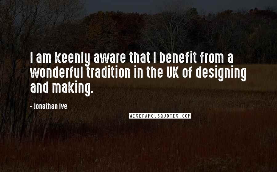 Jonathan Ive Quotes: I am keenly aware that I benefit from a wonderful tradition in the UK of designing and making.